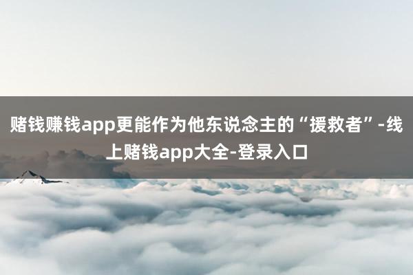 赌钱赚钱app更能作为他东说念主的“援救者”-线上赌钱app大全-登录入口