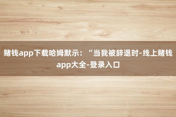 赌钱app下载哈姆默示：“当我被辞退时-线上赌钱app大全-登录入口