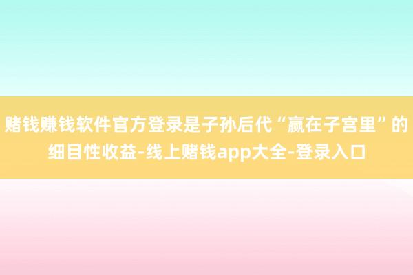 赌钱赚钱软件官方登录是子孙后代“赢在子宫里”的细目性收益-线上赌钱app大全-登录入口