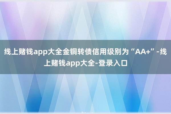 线上赌钱app大全金铜转债信用级别为“AA+”-线上赌钱app大全-登录入口
