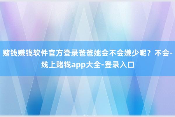 赌钱赚钱软件官方登录爸爸她会不会嫌少呢？不会-线上赌钱app大全-登录入口