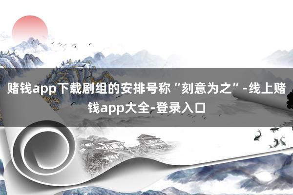 赌钱app下载剧组的安排号称“刻意为之”-线上赌钱app大全-登录入口