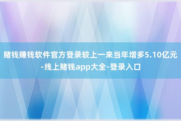 赌钱赚钱软件官方登录较上一来当年增多5.10亿元-线上赌钱app大全-登录入口