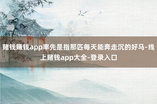 赌钱赚钱app率先是指那匹每天能奔走沉的好马-线上赌钱app大全-登录入口