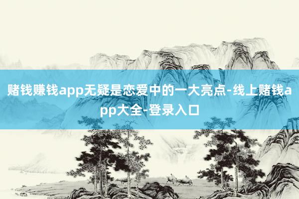 赌钱赚钱app无疑是恋爱中的一大亮点-线上赌钱app大全-登录入口