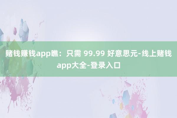 赌钱赚钱app瞧：只需 99.99 好意思元-线上赌钱app大全-登录入口
