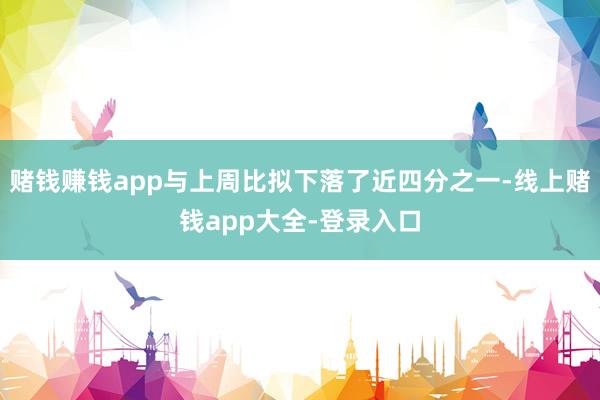 赌钱赚钱app与上周比拟下落了近四分之一-线上赌钱app大全-登录入口