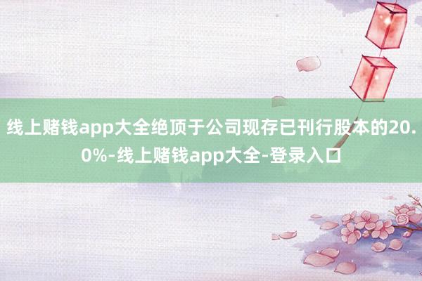 线上赌钱app大全绝顶于公司现存已刊行股本的20.0%-线上赌钱app大全-登录入口