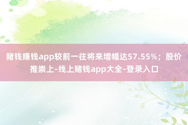 赌钱赚钱app较前一往将来增幅达57.55%;股价推崇上-线上赌钱app大全-登录入口