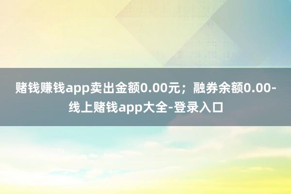 赌钱赚钱app卖出金额0.00元；融券余额0.00-线上赌钱app大全-登录入口
