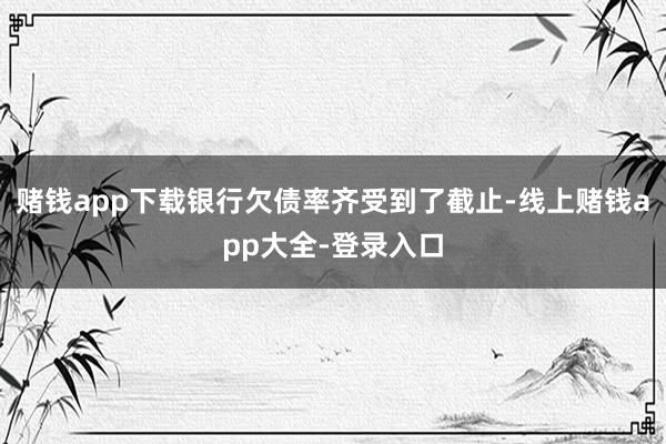 赌钱app下载银行欠债率齐受到了截止-线上赌钱app大全-登录入口