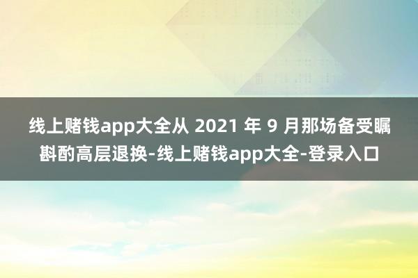 线上赌钱app大全从 2021 年 9 月那场备受瞩斟酌高层退换-线上赌钱app大全-登录入口