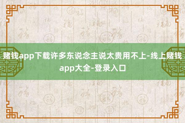 赌钱app下载许多东说念主说太贵用不上-线上赌钱app大全-登录入口
