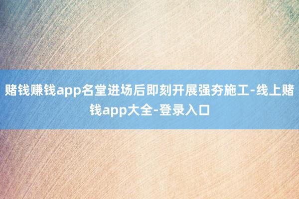 赌钱赚钱app名堂进场后即刻开展强夯施工-线上赌钱app大全-登录入口