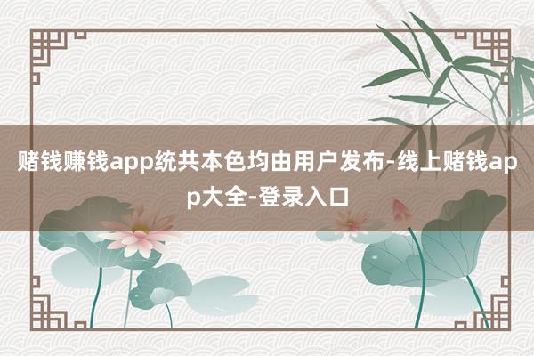 赌钱赚钱app统共本色均由用户发布-线上赌钱app大全-登录入口