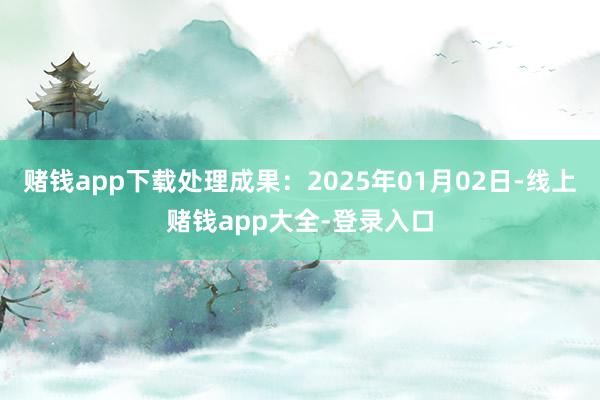 赌钱app下载处理成果:2025年01月02日-线上赌钱app大全-登录入口