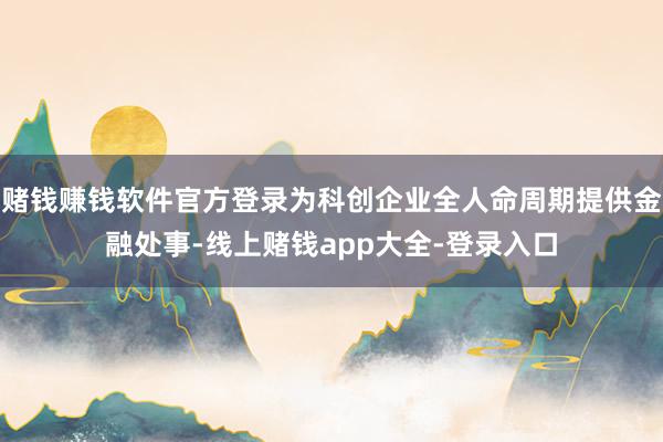 赌钱赚钱软件官方登录为科创企业全人命周期提供金融处事-线上赌钱app大全-登录入口