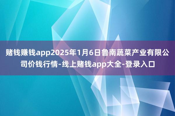 赌钱赚钱app2025年1月6日鲁南蔬菜产业有限公司价钱行情-线上赌钱app大全-登录入口