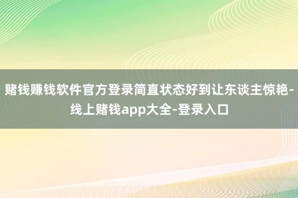 赌钱赚钱软件官方登录简直状态好到让东谈主惊艳-线上赌钱app大全-登录入口