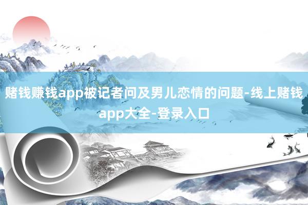 赌钱赚钱app被记者问及男儿恋情的问题-线上赌钱app大全-登录入口