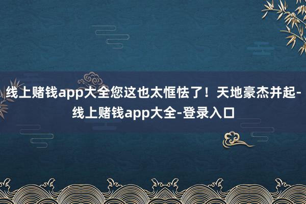线上赌钱app大全您这也太恇怯了！天地豪杰并起-线上赌钱app大全-登录入口