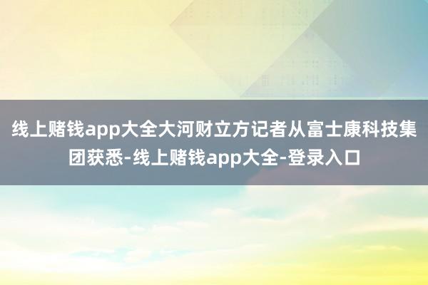 线上赌钱app大全大河财立方记者从富士康科技集团获悉-线上赌钱app大全-登录入口