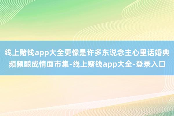 线上赌钱app大全更像是许多东说念主心里话婚典频频酿成情面市集-线上赌钱app大全-登录入口
