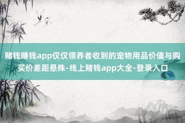 赌钱赚钱app仅仅领养者收到的宠物用品价值与购买价差距悬殊-线上赌钱app大全-登录入口