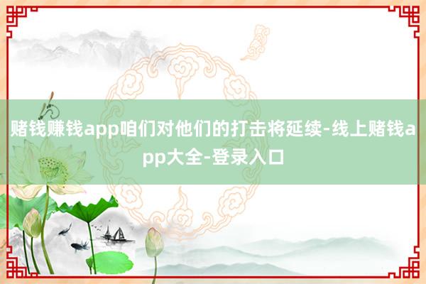 赌钱赚钱app咱们对他们的打击将延续-线上赌钱app大全-登录入口
