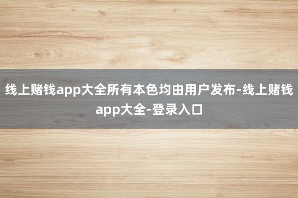 线上赌钱app大全所有本色均由用户发布-线上赌钱app大全-登录入口