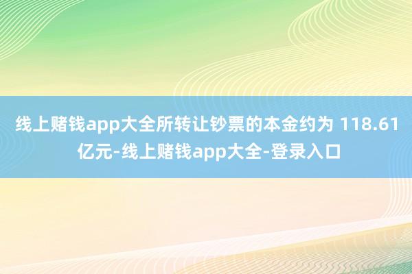线上赌钱app大全所转让钞票的本金约为 118.61 亿元-线上赌钱app大全-登录入口