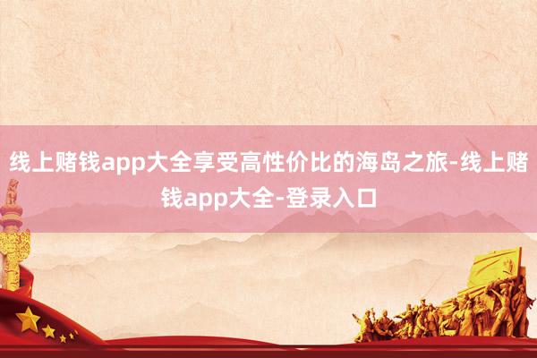 线上赌钱app大全享受高性价比的海岛之旅-线上赌钱app大全-登录入口