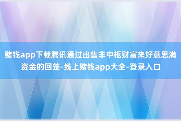 赌钱app下载腾讯通过出售非中枢财富来好意思满资金的回笼-线上赌钱app大全-登录入口