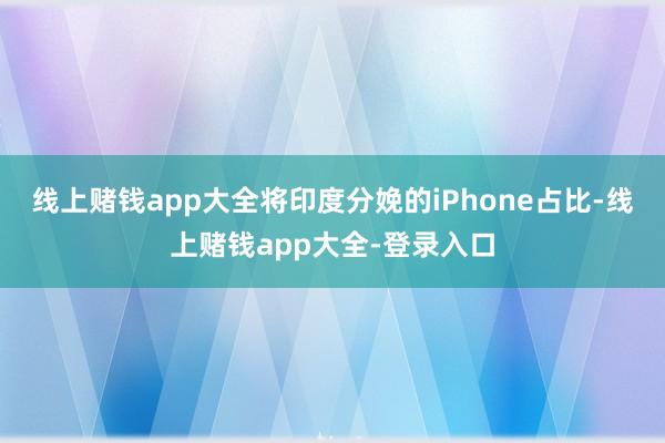 线上赌钱app大全将印度分娩的iPhone占比-线上赌钱app大全-登录入口