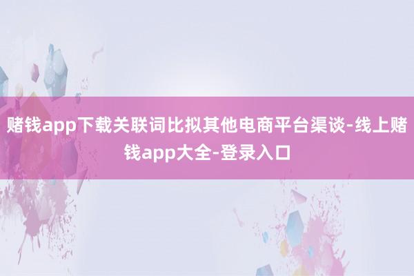 赌钱app下载关联词比拟其他电商平台渠谈-线上赌钱app大全-登录入口