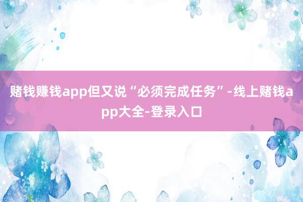 赌钱赚钱app但又说“必须完成任务”-线上赌钱app大全-登录入口