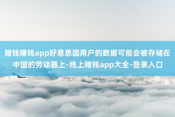 赌钱赚钱app好意思国用户的数据可能会被存储在中国的劳动器上-线上赌钱app大全-登录入口