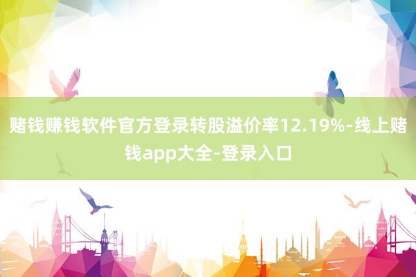 赌钱赚钱软件官方登录转股溢价率12.19%-线上赌钱app大全-登录入口