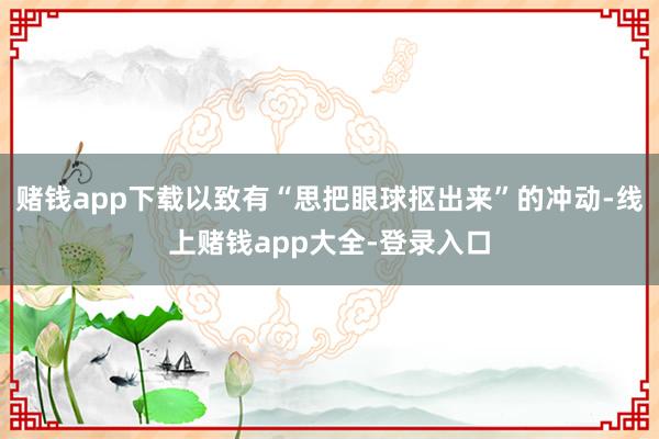 赌钱app下载以致有“思把眼球抠出来”的冲动-线上赌钱app大全-登录入口
