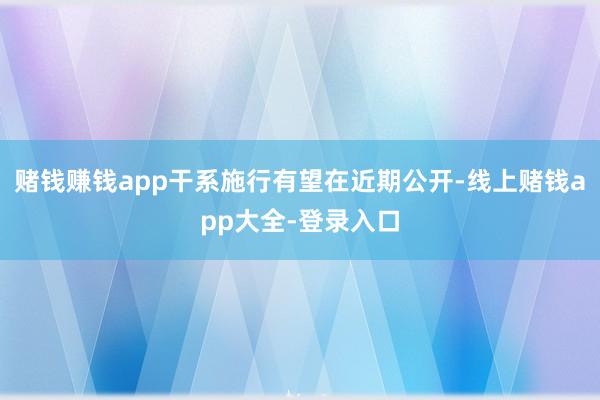 赌钱赚钱app干系施行有望在近期公开-线上赌钱app大全-登录入口