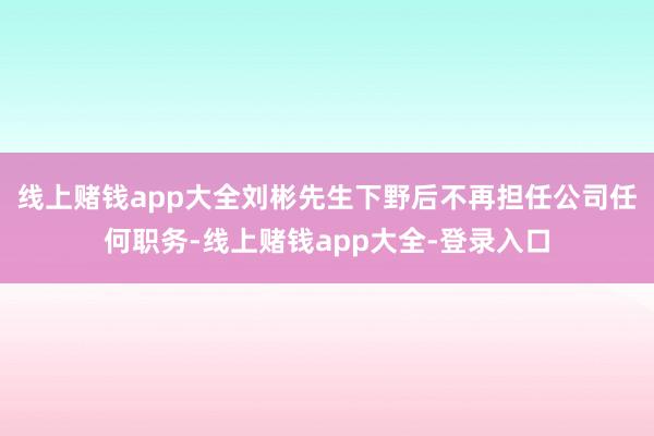 线上赌钱app大全刘彬先生下野后不再担任公司任何职务-线上赌钱app大全-登录入口