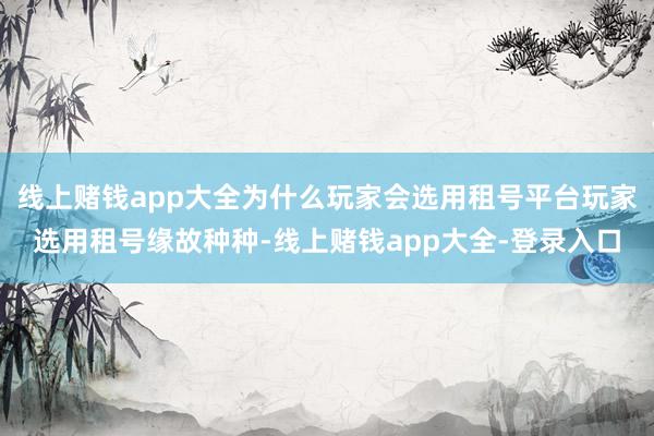 线上赌钱app大全为什么玩家会选用租号平台玩家选用租号缘故种种-线上赌钱app大全-登录入口