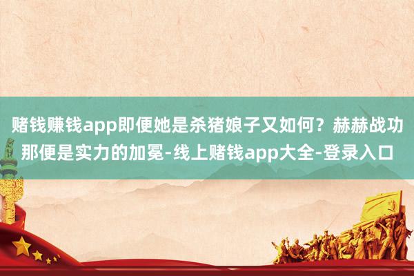 赌钱赚钱app即便她是杀猪娘子又如何?赫赫战功那便是实力的加冕-线上赌钱app大全-登录入口