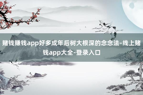 赌钱赚钱app好多成年后树大根深的念念法-线上赌钱app大全-登录入口