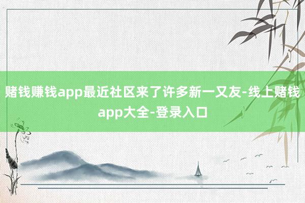 赌钱赚钱app最近社区来了许多新一又友-线上赌钱app大全-登录入口