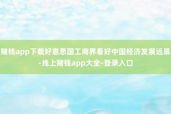 赌钱app下载好意思国工商界看好中国经济发展远景-线上赌钱app大全-登录入口