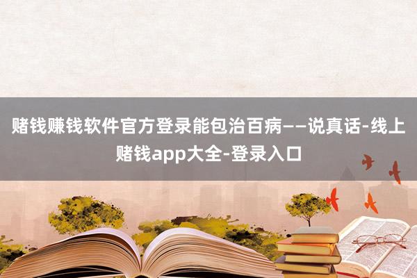 赌钱赚钱软件官方登录能包治百病——说真话-线上赌钱app大全-登录入口