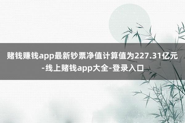 赌钱赚钱app最新钞票净值计算值为227.31亿元-线上赌钱app大全-登录入口