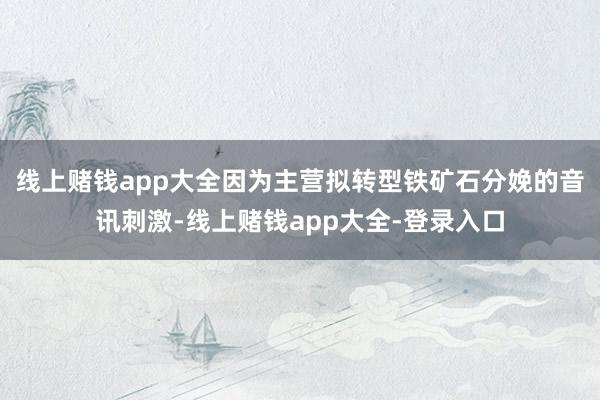线上赌钱app大全因为主营拟转型铁矿石分娩的音讯刺激-线上赌钱app大全-登录入口