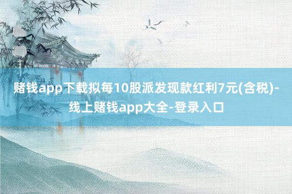 赌钱app下载拟每10股派发现款红利7元(含税)-线上赌钱app大全-登录入口